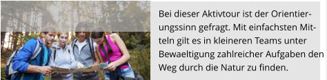 Bei dieser Aktivtour ist der Orientier- ungssinn gefragt. Mit einfachsten Mit- teln gilt es in kleineren Teams unter Bewaeltigung zahlreicher Aufgaben den  Weg durch die Natur zu finden.