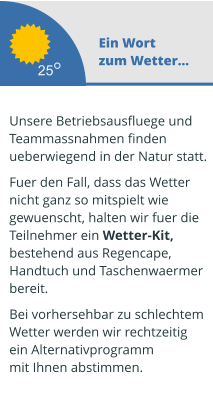 Ein Wort zum Wetter...  Unsere Betriebsausfluege und  Teammassnahmen finden ueberwiegend in der Natur statt.   Fuer den Fall, dass das Wetter  nicht ganz so mitspielt wie  gewuenscht, halten wir fuer die  Teilnehmer ein Wetter-Kit,  bestehend aus Regencape,  Handtuch und Taschenwaermer  bereit.   Bei vorhersehbar zu schlechtem Wetter werden wir rechtzeitig  ein Alternativprogramm mit Ihnen abstimmen.  25