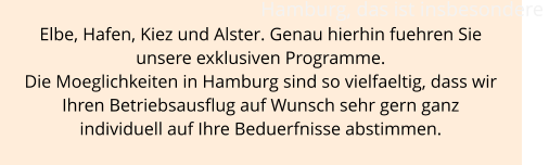 Hamburg, das ist insbesondere  Elbe, Hafen, Kiez und Alster. Genau hierhin fuehren Sie  unsere exklusiven Programme.  Die Moeglichkeiten in Hamburg sind so vielfaeltig, dass wir  Ihren Betriebsausflug auf Wunsch sehr gern ganz  individuell auf Ihre Beduerfnisse abstimmen.